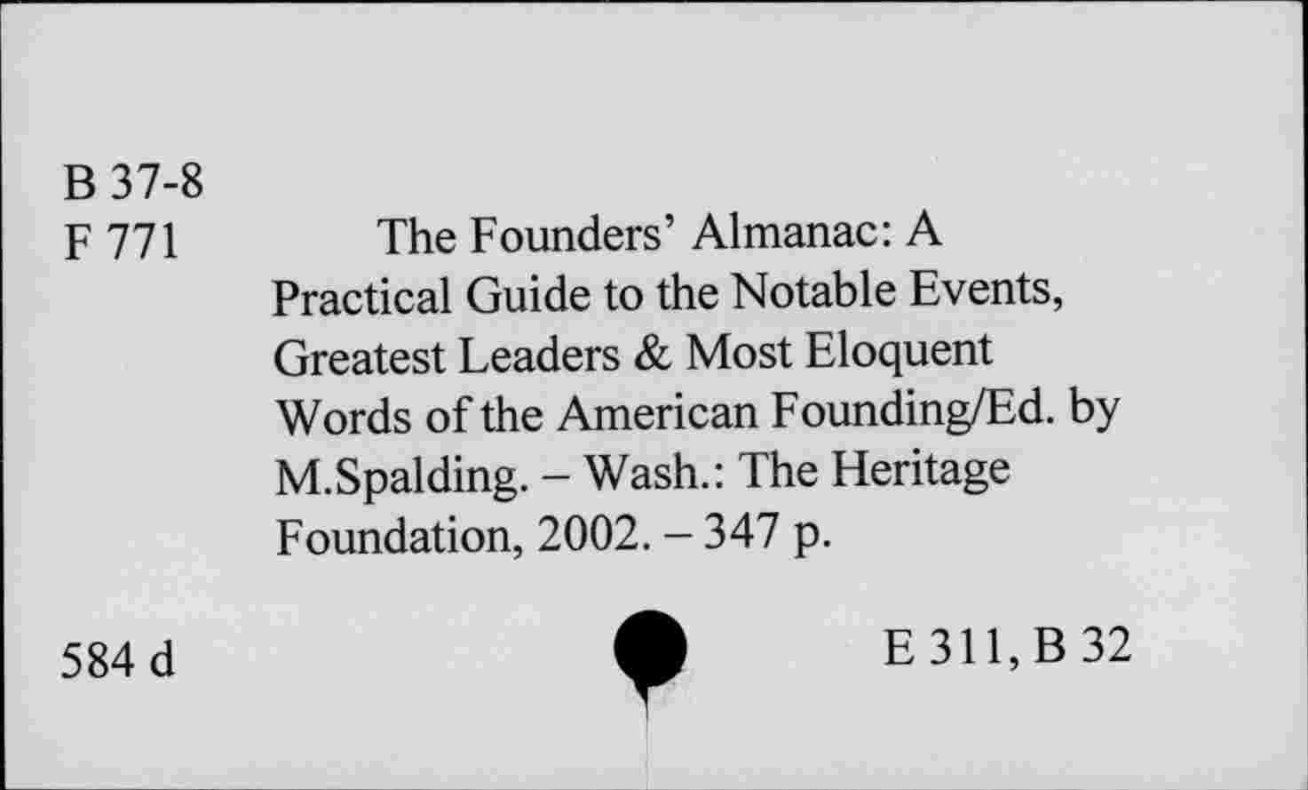 ﻿B 37-8
F771
The Founders’ Almanac: A Practical Guide to the Notable Events, Greatest Leaders & Most Eloquent Words of the American Founding/Ed. by M.Spalding. - Wash.: The Heritage Foundation, 2002. - 347 p.
584 d
E311,B 32